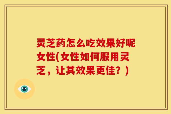 灵芝药怎么吃效果好呢女性(女性如何服用灵芝,让其效果更佳?)