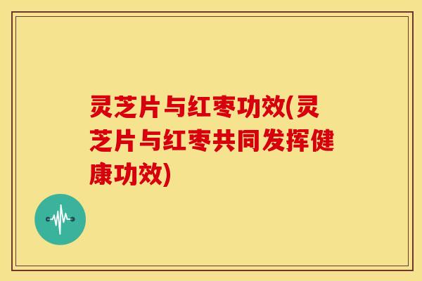 灵芝片与红枣功效(灵芝片与红枣共同发挥健康功效)