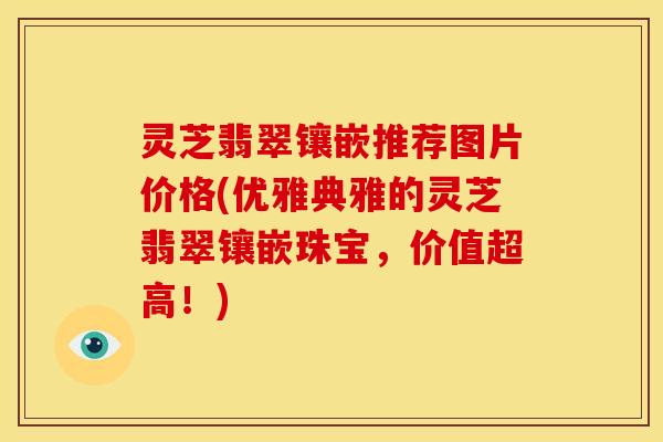 灵芝翡翠镶嵌推荐图片价格(优雅典雅的灵芝翡翠镶嵌珠宝,价值超高!)
