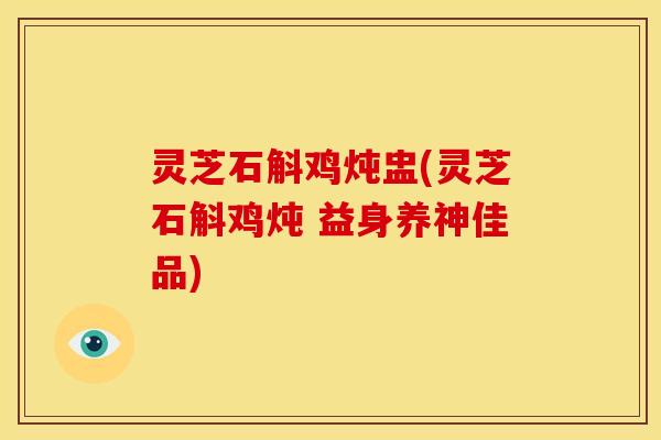 灵芝石斛鸡炖盅(灵芝石斛鸡炖 益身养神佳品)