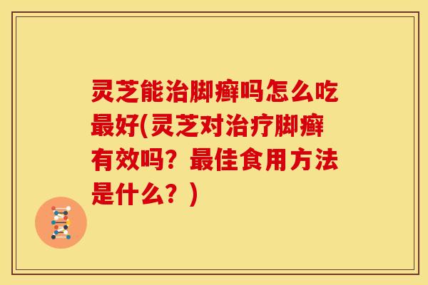 灵芝能治脚癣吗怎么吃最好(灵芝对治疗脚癣有效吗?最佳食用方法是什么?)