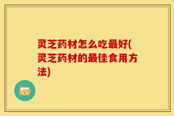 灵芝药材怎么吃最好(灵芝药材的最佳食用方法)