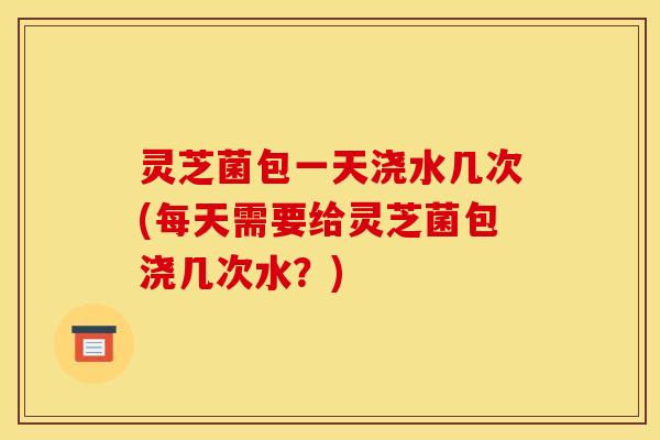 灵芝菌包一天浇水几次(每天需要给灵芝菌包浇几次水?)