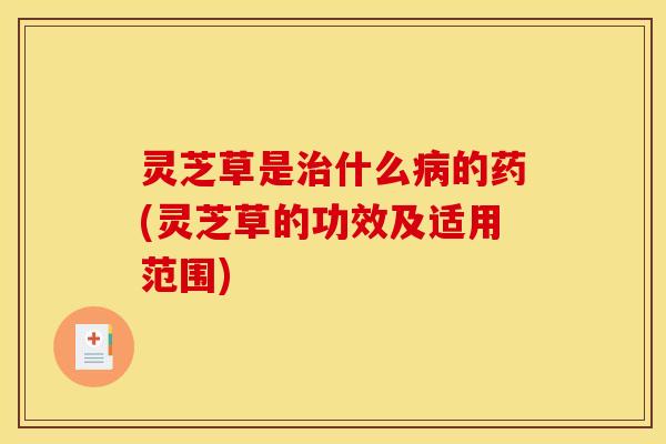 灵芝草是治什么病的药(灵芝草的功效及适用范围)