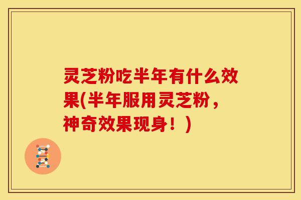灵芝粉吃半年有什么效果(半年服用灵芝粉,神奇效果现身!)