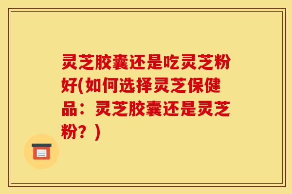 灵芝胶囊还是吃灵芝粉好(如何选择灵芝保健品：灵芝胶囊还是灵芝粉？)