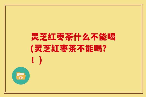 灵芝红枣茶什么不能喝(灵芝红枣茶不能喝?!)
