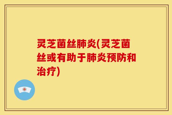灵芝菌丝肺炎(灵芝菌丝或有助于肺炎预防和治疗)