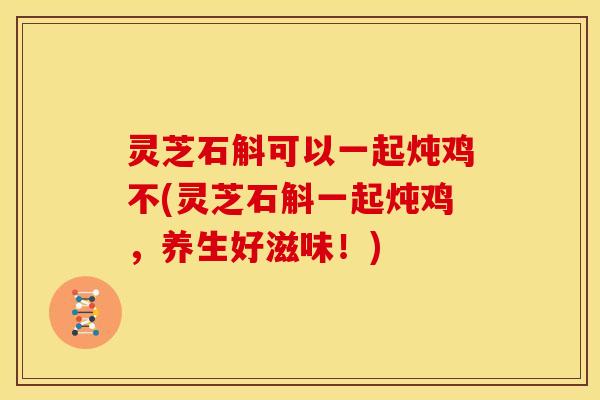 灵芝石斛可以一起炖鸡不(灵芝石斛一起炖鸡，养生好滋味！)