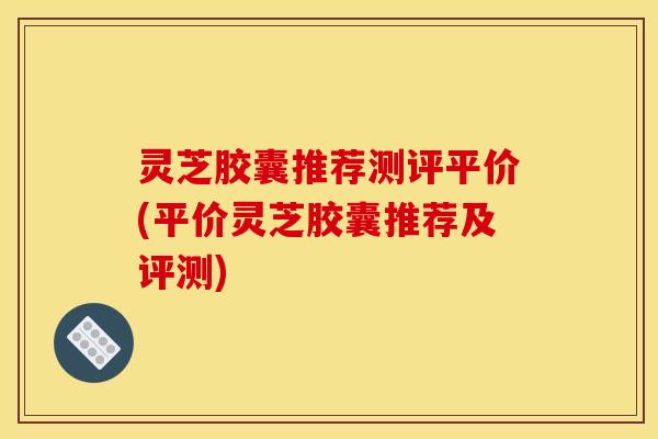 灵芝胶囊推荐测评平价(平价灵芝胶囊推荐及评测)
