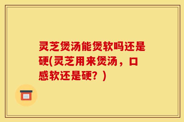 灵芝煲汤能煲软吗还是硬(灵芝用来煲汤,口感软还是硬?)