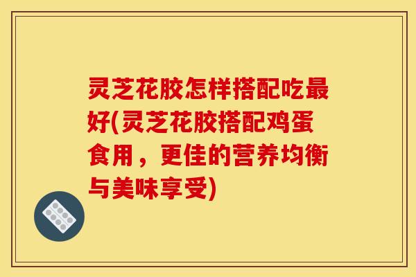 灵芝花胶怎样搭配吃最好(灵芝花胶搭配鸡蛋食用,更佳的营养均衡与美味享受)
