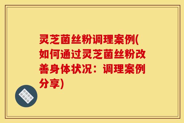 灵芝菌丝粉调理案例(如何通过灵芝菌丝粉改善身体状况:调理案例分享)