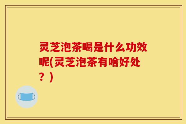 灵芝泡茶喝是什么功效呢(灵芝泡茶有啥好处?)