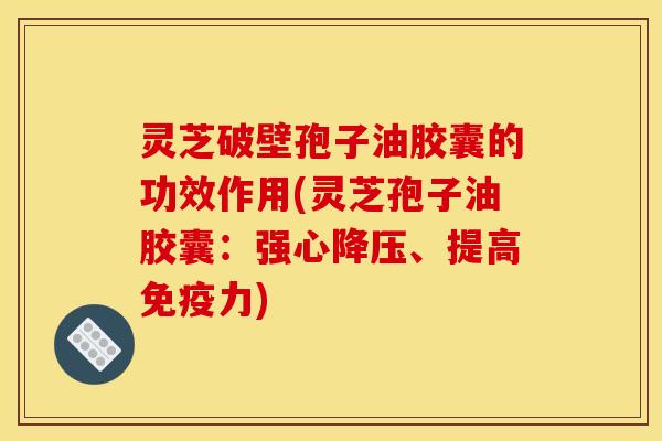 灵芝破壁孢子油胶囊的功效作用(灵芝孢子油胶囊:强心降压、提高免疫力)