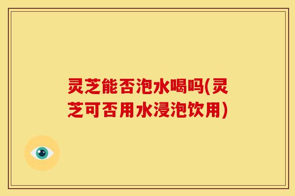 灵芝能否泡水喝吗(灵芝可否用水浸泡饮用)