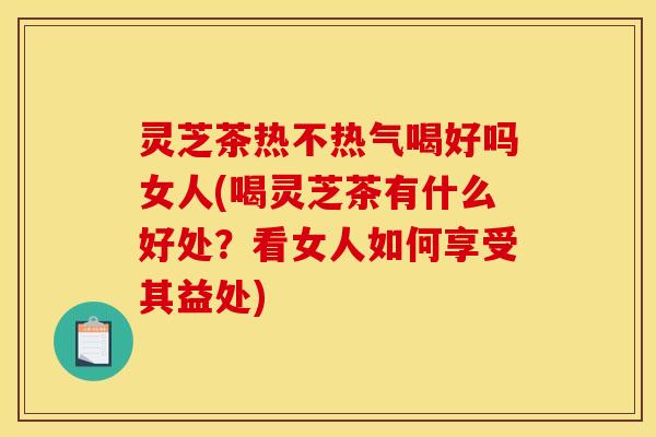 灵芝茶热不热气喝好吗女人(喝灵芝茶有什么好处?看女人如何享受其益处)