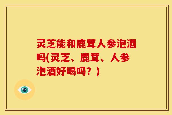 灵芝能和鹿茸人参泡酒吗(灵芝、鹿茸、人参泡酒好喝吗？)
