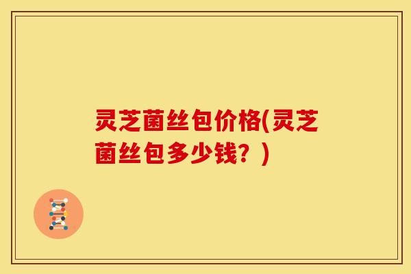 灵芝菌丝包价格(灵芝菌丝包多少钱?)