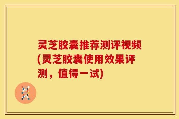 灵芝胶囊推荐测评视频(灵芝胶囊使用效果评测，值得一试)