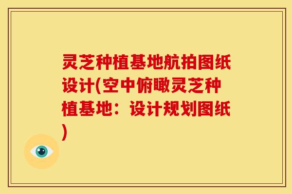 灵芝种植基地航拍图纸设计(空中俯瞰灵芝种植基地:设计规划图纸)