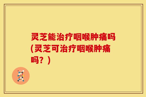 灵芝能治疗咽喉肿痛吗(灵芝可治疗咽喉肿痛吗?)