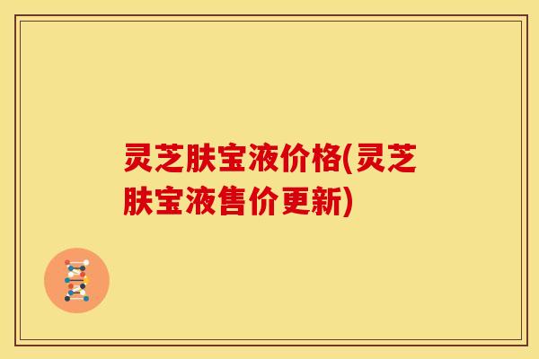 灵芝肤宝液价格(灵芝肤宝液售价更新)