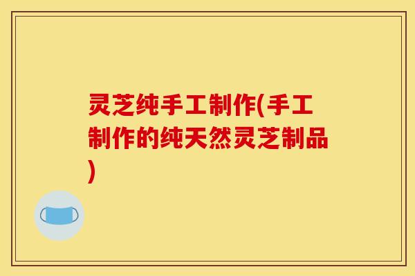 灵芝纯手工制作(手工制作的纯天然灵芝制品)