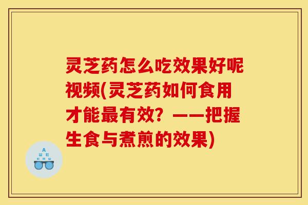 灵芝药怎么吃效果好呢视频(灵芝药如何食用才能最有效?——把握生食与煮煎的效果)