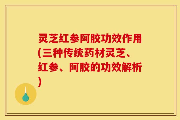 灵芝红参阿胶功效作用(三种传统药材灵芝、红参、阿胶的功效解析)