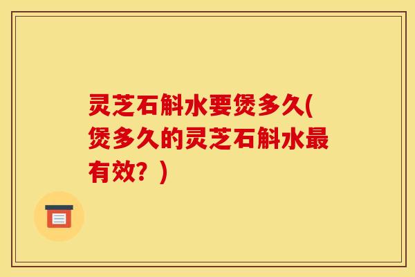 灵芝石斛水要煲多久(煲多久的灵芝石斛水最有效?)