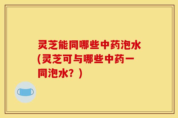 灵芝能同哪些中药泡水(灵芝可与哪些中药一同泡水?)