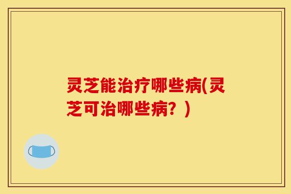 灵芝能治疗哪些病(灵芝可治哪些病?)