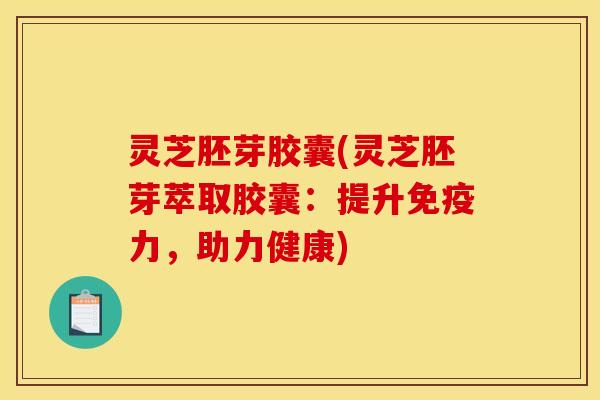 灵芝胚芽胶囊(灵芝胚芽萃取胶囊:提升免疫力,助力健康)