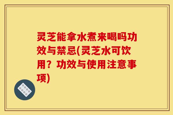 灵芝能拿水煮来喝吗功效与禁忌(灵芝水可饮用?功效与使用注意事项)