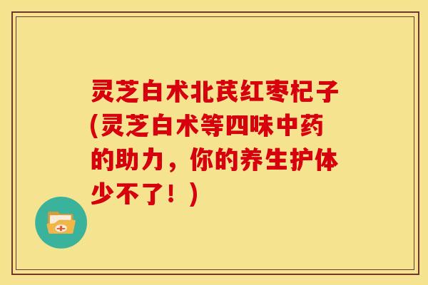 灵芝白术北芪红枣杞子(灵芝白术等四味中药的助力,你的养生护体少不了!)