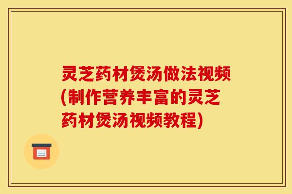 灵芝药材煲汤做法视频(制作营养丰富的灵芝药材煲汤视频教程)