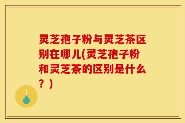 灵芝孢子粉与灵芝茶区别在哪儿(灵芝孢子粉和灵芝茶的区别是什么?)