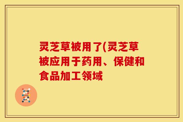 灵芝草被用了(灵芝草被应用于药用、保健和食品加工领域
