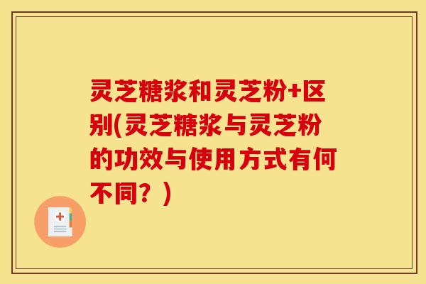 灵芝糖浆和灵芝粉+区别(灵芝糖浆与灵芝粉的功效与使用方式有何不同？)