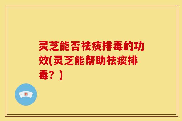 灵芝能否祛痰排毒的功效(灵芝能帮助祛痰排毒?)
