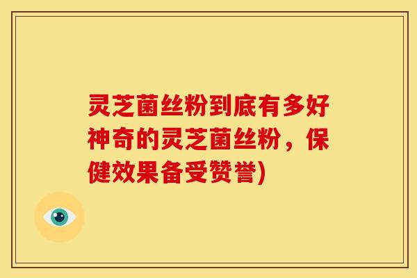 灵芝菌丝粉到底有多好神奇的灵芝菌丝粉,保健效果备受赞誉)