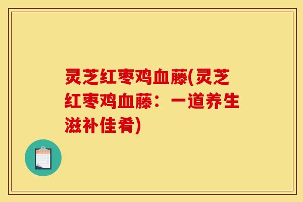 灵芝红枣鸡血藤(灵芝红枣鸡血藤：一道养生滋补佳肴)