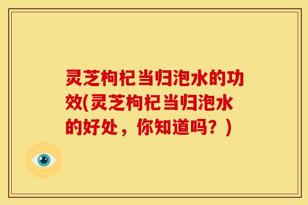 灵芝枸杞当归泡水的功效(灵芝枸杞当归泡水的好处,你知道吗?)