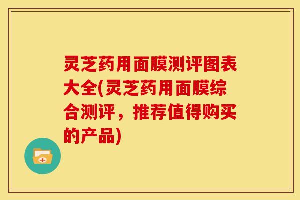 灵芝药用面膜测评图表大全(灵芝药用面膜综合测评,推荐值得购买的产品)