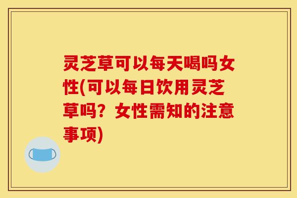 灵芝草可以每天喝吗女性(可以每日饮用灵芝草吗?女性需知的注意事项)