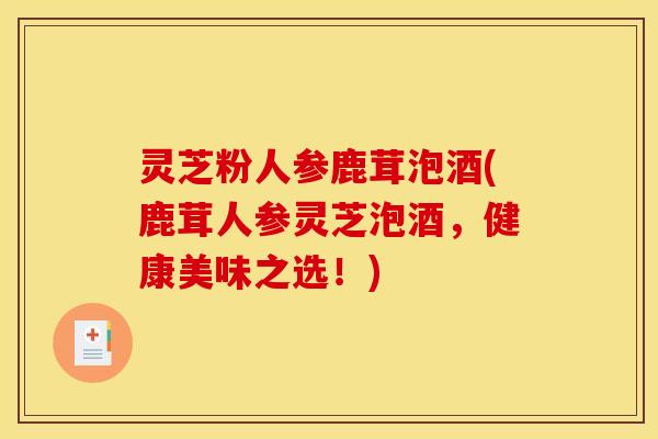 灵芝粉人参鹿茸泡酒(鹿茸人参灵芝泡酒,健康美味之选!)