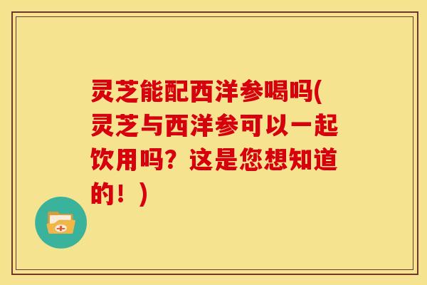 灵芝能配西洋参喝吗(灵芝与西洋参可以一起饮用吗?这是您想知道的!)