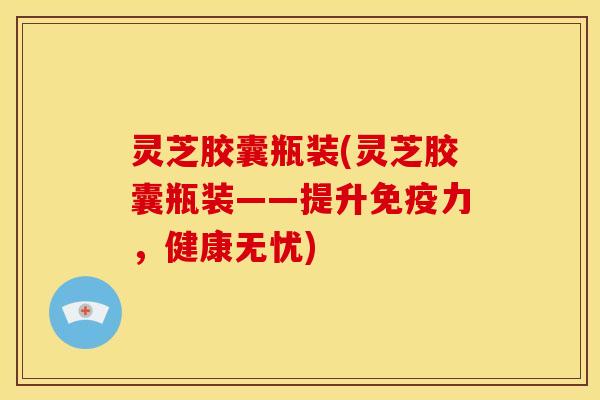 灵芝胶囊瓶装(灵芝胶囊瓶装——提升免疫力,健康无忧)