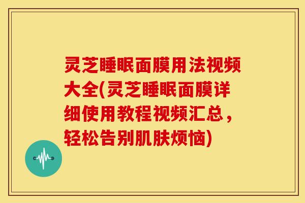 灵芝睡眠面膜用法视频大全(灵芝睡眠面膜详细使用教程视频汇总,轻松告别肌肤烦恼)